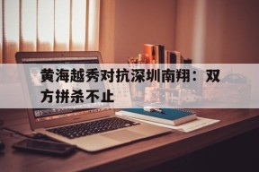 金年会下载-黄海越秀对抗深圳南翔：双方拼杀不止的简单介绍