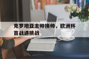 金年会入口-克罗地亚主帅换帅，欧洲杯首战遇挑战的简单介绍