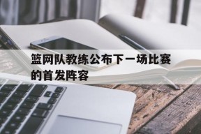金年会官网-篮网队教练公布下一场比赛的首发阵容是谁