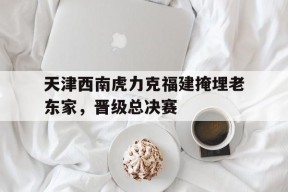 金年会入口-关于天津西南虎力克福建掩埋老东家，晋级总决赛的信息