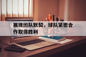 金年会下载-展现团队默契，球队紧密合作取得胜利(展现团队默契,球队紧密合作取得胜利的句子)