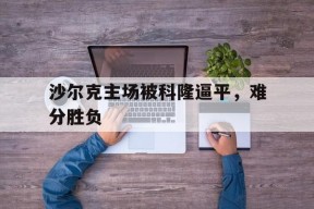 金年会官网-沙尔克主场被科隆逼平，难分胜负(沙尔克球场)