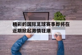金年会登陆-精彩的国际足球赛事即将在近期掀起激情狂潮的简单介绍