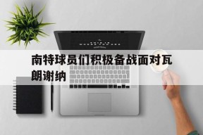 金年会下载-南特球员们积极备战面对瓦朗谢纳(南特是哪个球队)