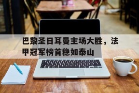 金年会下载-巴黎圣日耳曼主场大胜，法甲冠军榜首稳如泰山的简单介绍