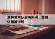 金年会入口-关于亚特兰大队后防失误，遭遇进球被逆转的信息