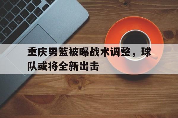 关于重庆男篮被曝战术调整，球队或将全新出击的信息